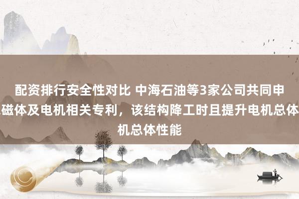 配资排行安全性对比 中海石油等3家公司共同申请永磁体及电机相关专利，该结构降工时且提升电机总体性能