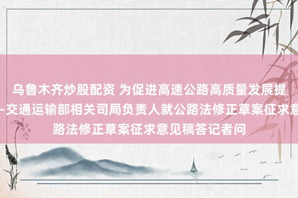 乌鲁木齐炒股配资 为促进高速公路高质量发展提供法治保障 ——交通运输部相关司局负责人就公路法修正草案征求意见稿答记者问