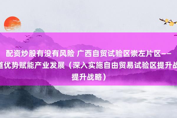配资炒股有没有风险 广西自贸试验区崇左片区—— 通道优势赋能产业发展（深入实施自由贸易试验区提升战略）