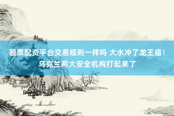 股票配资平台交易规则一样吗 大水冲了龙王庙！乌克兰两大安全机构打起来了