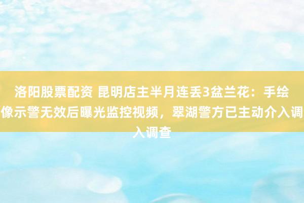 洛阳股票配资 昆明店主半月连丢3盆兰花：手绘肖像示警无效后曝光监控视频，翠湖警方已主动介入调查