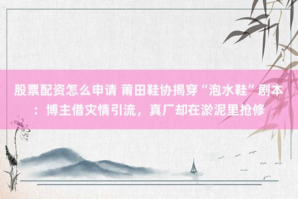 股票配资怎么申请 莆田鞋协揭穿“泡水鞋”剧本：博主借灾情引流，真厂却在淤泥里抢修