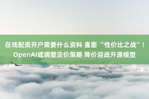 在线配资开户需要什么资料 直面 “性价比之战”！OpenAI或调整定价策略 降价迎战开源模型
