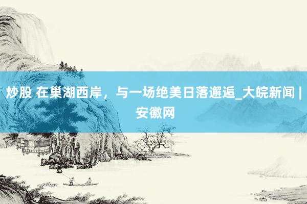 炒股 在巢湖西岸，与一场绝美日落邂逅_大皖新闻 | 安徽网