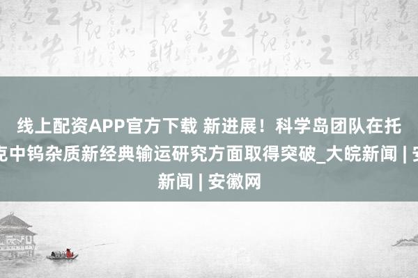 线上配资APP官方下载 新进展！科学岛团队在托卡马克中钨杂质新经典输运研究方面取得突破_大皖新闻 | 安徽网