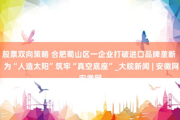 股票双向策略 合肥蜀山区一企业打破进口品牌垄断  为“人造太阳”筑牢“真空底座”_大皖新闻 | 安徽网