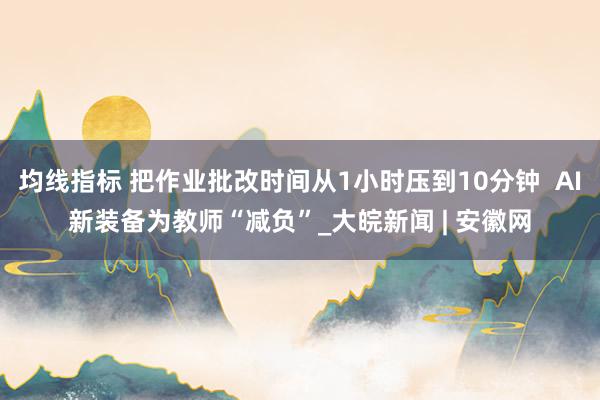 均线指标 把作业批改时间从1小时压到10分钟  AI新装备为教师“减负”_大皖新闻 | 安徽网