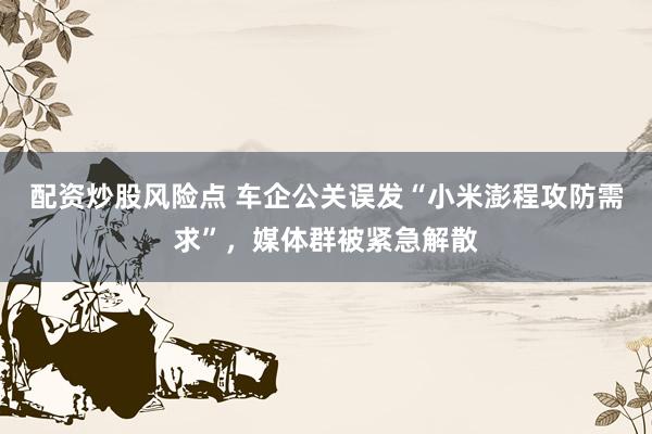 配资炒股风险点 车企公关误发“小米澎程攻防需求”，媒体群被紧急解散
