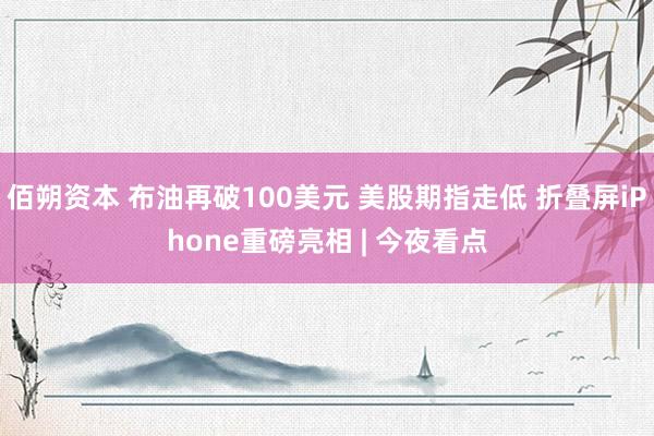 佰朔资本 布油再破100美元 美股期指走低 折叠屏iPhone重磅亮相 | 今夜看点