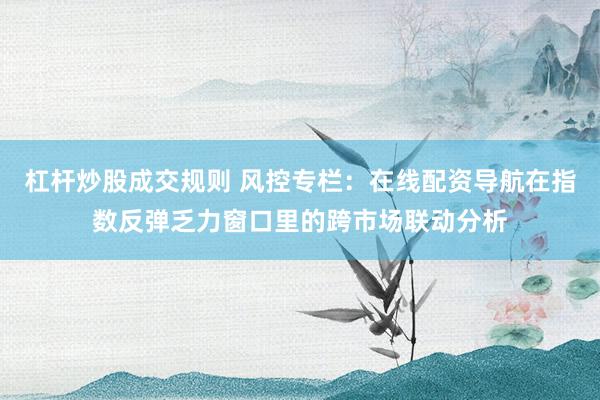 杠杆炒股成交规则 风控专栏：在线配资导航在指数反弹乏力窗口里的跨市场联动分析