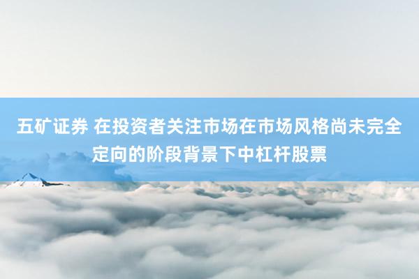 五矿证券 在投资者关注市场在市场风格尚未完全定向的阶段背景下中杠杆股票