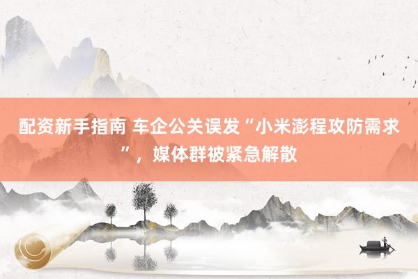 配资新手指南 车企公关误发“小米澎程攻防需求”，媒体群被紧急解散