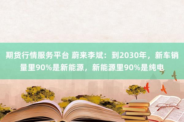 期货行情服务平台 蔚来李斌：到2030年，新车销量里90%是新能源，新能源里90%是纯电