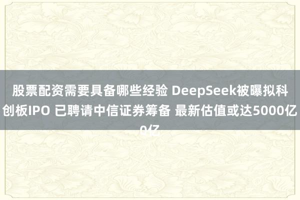 股票配资需要具备哪些经验 DeepSeek被曝拟科创板IPO 已聘请中信证券筹备 最新估值或达5000亿