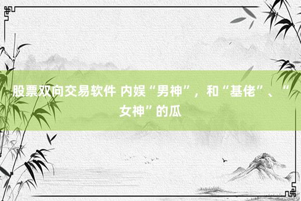 股票双向交易软件 内娱“男神”，和“基佬”、“女神”的瓜