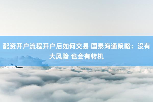 配资开户流程开户后如何交易 国泰海通策略：没有大风险 也会有转机