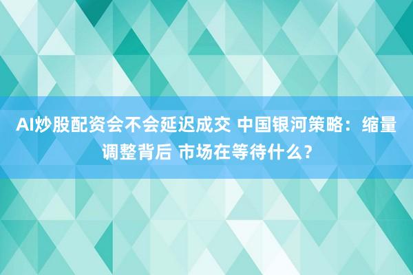 AI炒股配资会不会延迟成交 中国银河策略：缩量调整背后 市场在等待什么？
