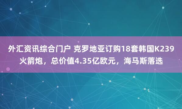 外汇资讯综合门户 克罗地亚订购18套韩国K239火箭炮，总价值4.35亿欧元，海马斯落选