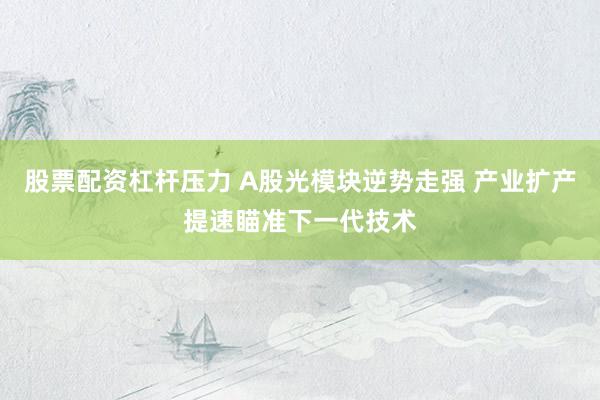 股票配资杠杆压力 A股光模块逆势走强 产业扩产提速瞄准下一代技术