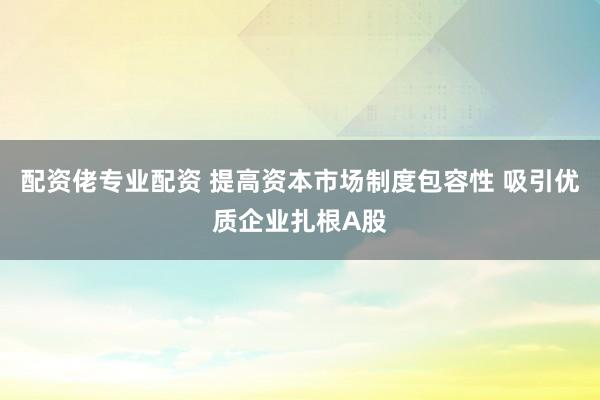 配资佬专业配资 提高资本市场制度包容性 吸引优质企业扎根A股