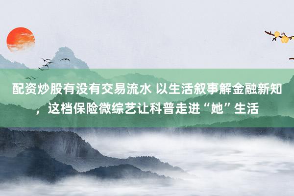配资炒股有没有交易流水 以生活叙事解金融新知，这档保险微综艺让科普走进“她”生活