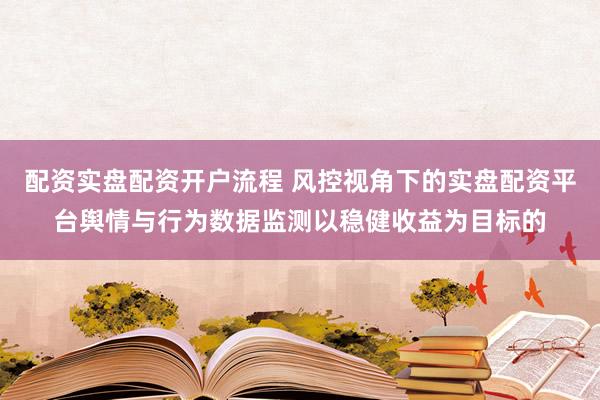 配资实盘配资开户流程 风控视角下的实盘配资平台舆情与行为数据监测以稳健收益为目标的