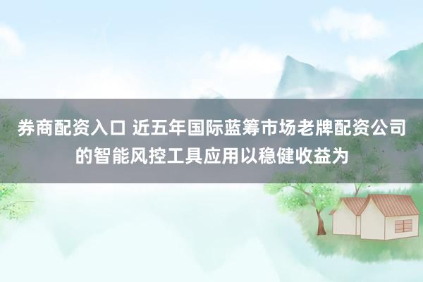 券商配资入口 近五年国际蓝筹市场老牌配资公司的智能风控工具应用以稳健收益为