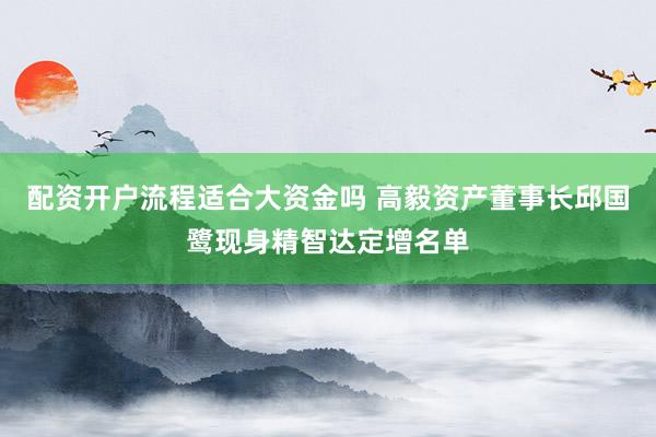 配资开户流程适合大资金吗 高毅资产董事长邱国鹭现身精智达定增名单