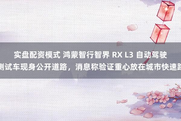 实盘配资模式 鸿蒙智行智界 RX L3 自动驾驶测试车现身公开道路，消息称验证重心放在城市快速路