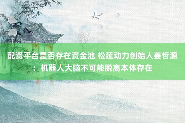 配资平台是否存在资金池 松延动力创始人姜哲源：机器人大脑不可能脱离本体存在