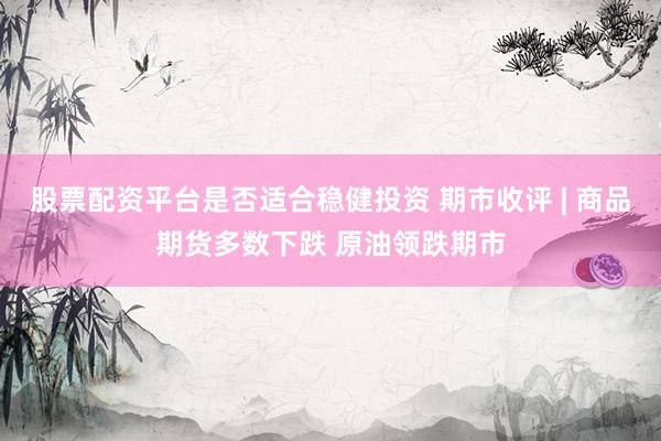 股票配资平台是否适合稳健投资 期市收评 | 商品期货多数下跌 原油领跌期市