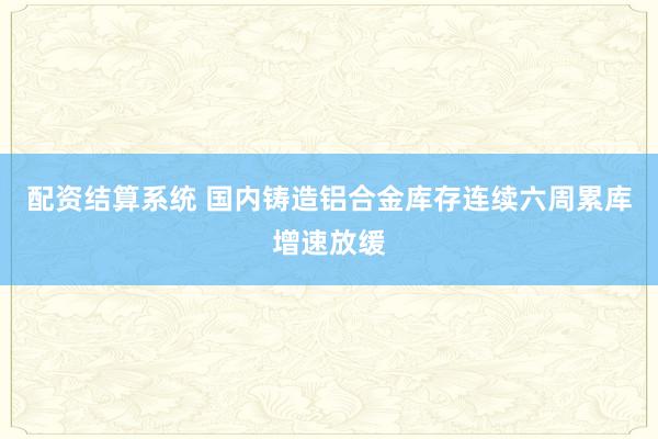 配资结算系统 国内铸造铝合金库存连续六周累库增速放缓