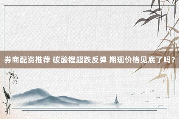 券商配资推荐 碳酸锂超跌反弹 期现价格见底了吗？