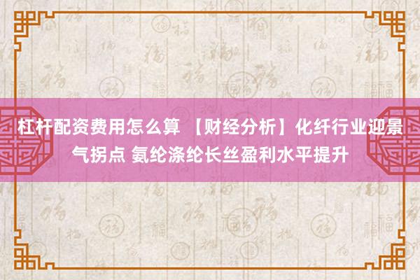 杠杆配资费用怎么算 【财经分析】化纤行业迎景气拐点 氨纶涤纶长丝盈利水平提升