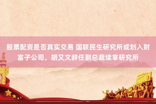 股票配资是否真实交易 国联民生研究所或划入财富子公司，胡又文辞任副总裁续掌研究所