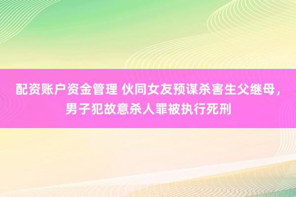 配资账户资金管理 伙同女友预谋杀害生父继母，男子犯故意杀人罪被执行死刑