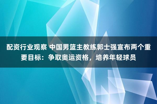 配资行业观察 中国男篮主教练郭士强宣布两个重要目标：争取奥运资格，培养年轻球员