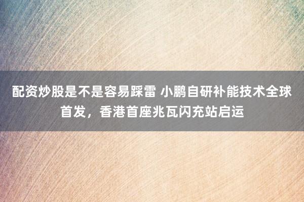 配资炒股是不是容易踩雷 小鹏自研补能技术全球首发，香港首座兆瓦闪充站启运