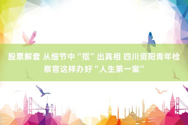 股票解套 从细节中“抠”出真相 四川资阳青年检察官这样办好“人生第一案”