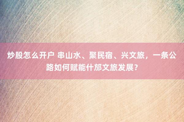 炒股怎么开户 串山水、聚民宿、兴文旅，一条公路如何赋能什邡文旅发展？