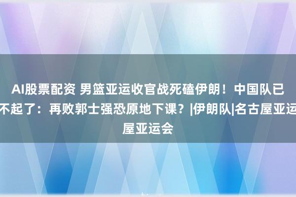 AI股票配资 男篮亚运收官战死磕伊朗！中国队已输不起了：再败郭士强恐原地下课？|伊朗队|名古屋亚运会