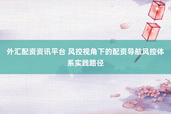 外汇配资资讯平台 风控视角下的配资导航风控体系实践路径