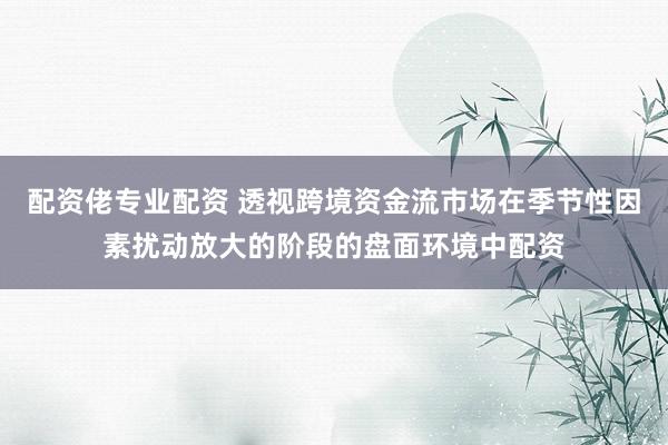 配资佬专业配资 透视跨境资金流市场在季节性因素扰动放大的阶段的盘面环境中配资