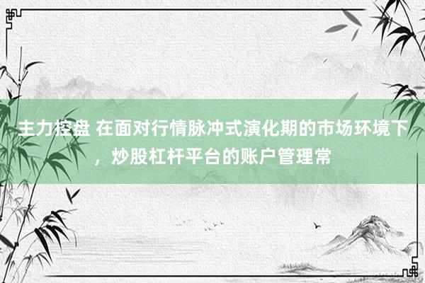 主力控盘 在面对行情脉冲式演化期的市场环境下，炒股杠杆平台的账户管理常