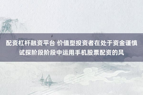 配资杠杆融资平台 价值型投资者在处于资金谨慎试探阶段阶段中运用手机股票配资的风
