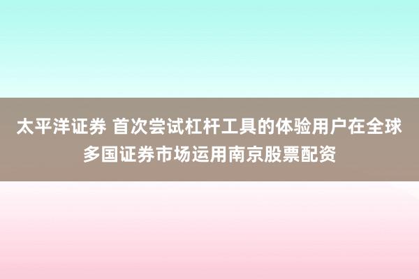 太平洋证券 首次尝试杠杆工具的体验用户在全球多国证券市场运用南京股票配资