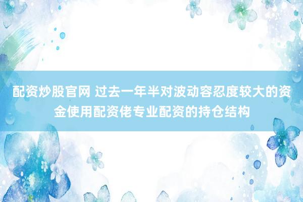 配资炒股官网 过去一年半对波动容忍度较大的资金使用配资佬专业配资的持仓结构