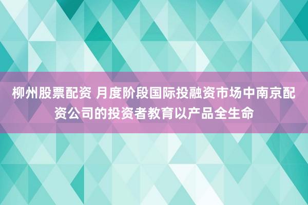 柳州股票配资 月度阶段国际投融资市场中南京配资公司的投资者教育以产品全生命