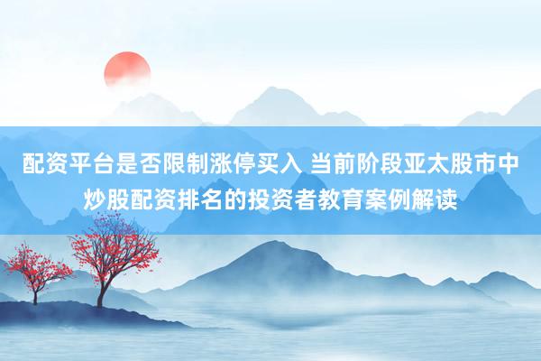 配资平台是否限制涨停买入 当前阶段亚太股市中炒股配资排名的投资者教育案例解读