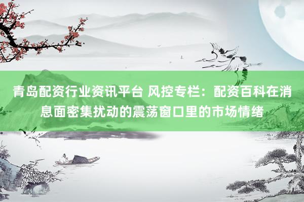 青岛配资行业资讯平台 风控专栏：配资百科在消息面密集扰动的震荡窗口里的市场情绪